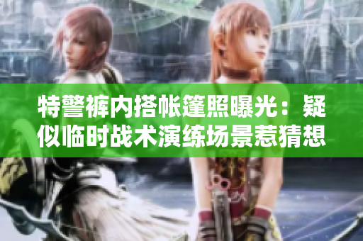 特警褲內(nèi)搭帳篷照曝光：疑似臨時(shí)戰(zhàn)術(shù)演練場(chǎng)景惹猜想