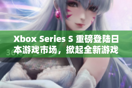 Xbox Series S 重磅登陸日本游戲市場，掀起全新游戲體驗風(fēng)潮