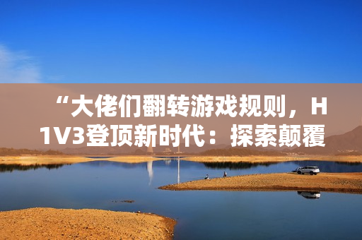 “大佬們翻轉(zhuǎn)游戲規(guī)則，H1V3登頂新時代：探索顛覆性創(chuàng)新之路！”