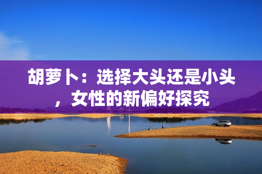 胡蘿卜：選擇大頭還是小頭，女性的新偏好探究