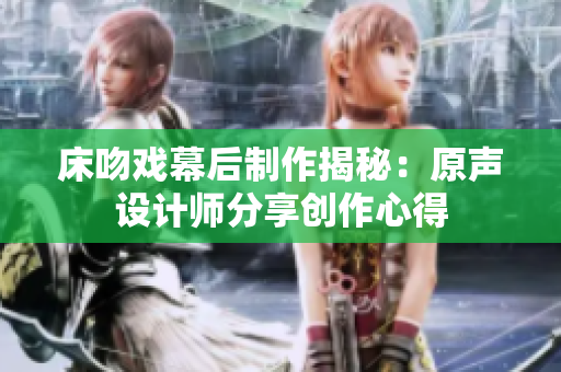 床吻戲幕后制作揭秘：原聲設(shè)計(jì)師分享創(chuàng)作心得