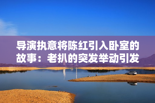 導(dǎo)演執(zhí)意將陳紅引入臥室的故事：老扒的突發(fā)舉動(dòng)引發(fā)新電影熱議