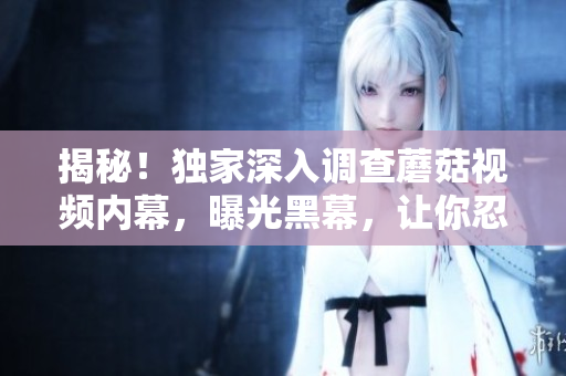 揭秘！獨(dú)家深入調(diào)查蘑菇視頻內(nèi)幕，曝光黑幕，讓你忍不住加入更多瓜子！