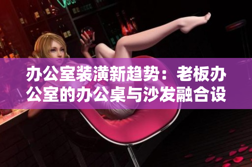 辦公室裝潢新趨勢(shì)：老板辦公室的辦公桌與沙發(fā)融合設(shè)計(jì)