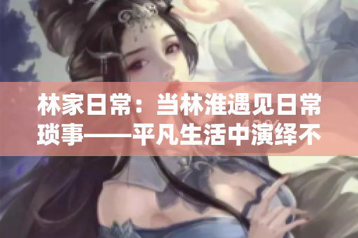 林家日常：當(dāng)林淮遇見日常瑣事——平凡生活中演繹不平凡的溫馨與感動