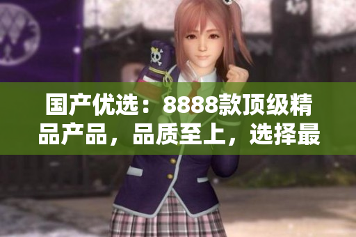 國產(chǎn)優(yōu)選：8888款頂級精品產(chǎn)品，品質(zhì)至上，選擇最佳！