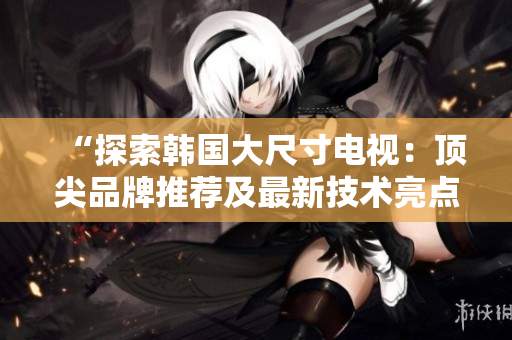 “探索韓國大尺寸電視：頂尖品牌推薦及最新技術(shù)亮點解析”