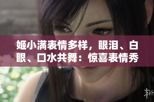姬小滿(mǎn)表情多樣，眼淚、白眼、口水共舞：驚喜表情秀引熱議