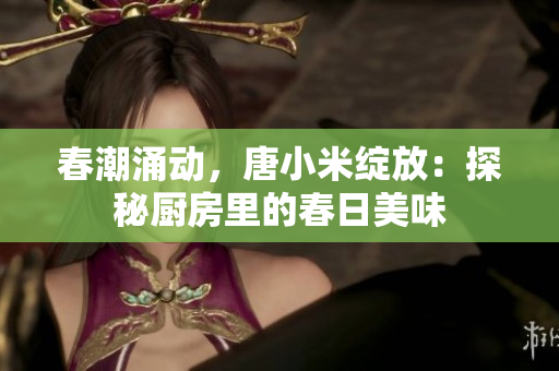 春潮涌動(dòng)，唐小米綻放：探秘廚房里的春日美味