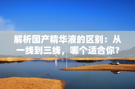 解析國產(chǎn)精華液的區(qū)別：從一線到三線，哪個適合你？