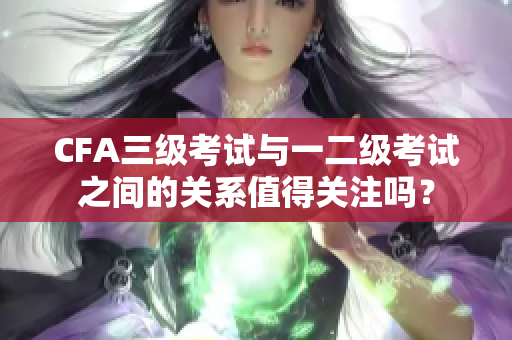 CFA三級(jí)考試與一二級(jí)考試之間的關(guān)系值得關(guān)注嗎？