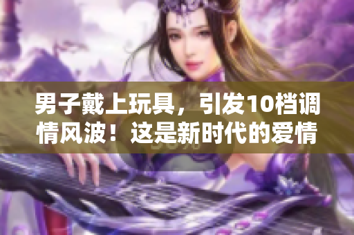 男子戴上玩具，引發(fā)10檔調(diào)情風(fēng)波！這是新時(shí)代的愛情游戲嗎？