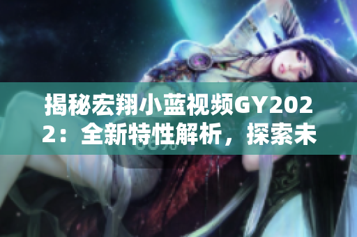 揭秘宏翔小藍(lán)視頻GY2022：全新特性解析，探索未來出行的創(chuàng)新之路