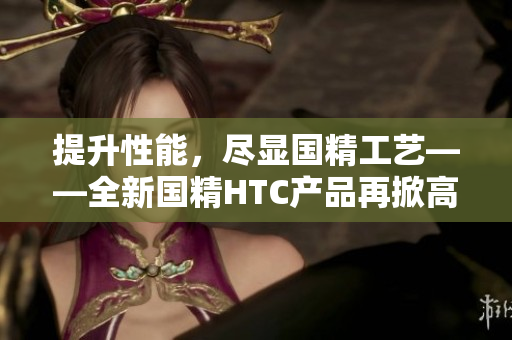 提升性能，盡顯國精工藝——全新國精HTC產品再掀高潮