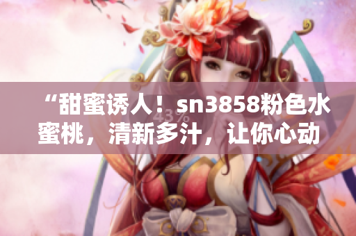 “甜蜜誘人！sn3858粉色水蜜桃，清新多汁，讓你心動不已！”