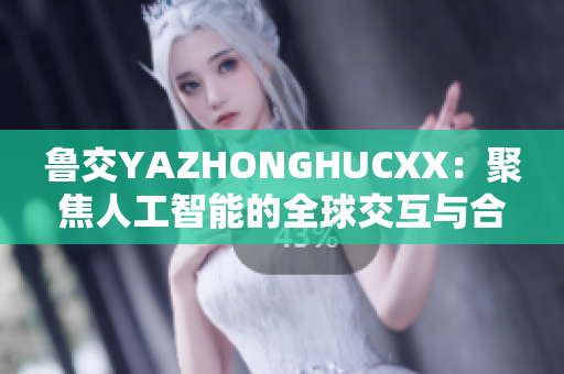 魯交YAZHONGHUCXX：聚焦人工智能的全球交互與合作