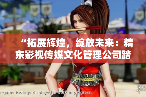 “拓展輝煌，綻放未來(lái)：精東影視傳媒文化管理公司踏上新征程”