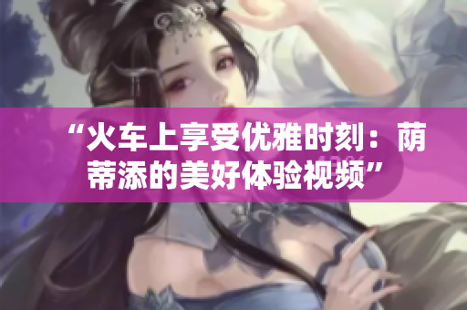 “火車上享受優(yōu)雅時(shí)刻：蔭蒂添的美好體驗(yàn)視頻”