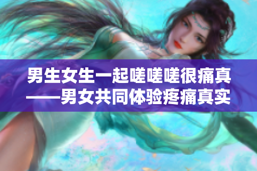 男生女生一起嗟嗟嗟很痛真——男女共同體驗(yàn)疼痛真實(shí)剖析