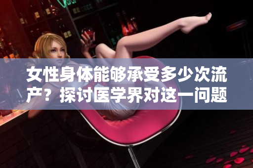 女性身體能夠承受多少次流產(chǎn)？探討醫(yī)學界對這一問題的看法