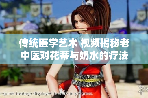傳統(tǒng)醫(yī)學(xué)藝術(shù) 視頻揭秘老中醫(yī)對花蒂與奶水的療法