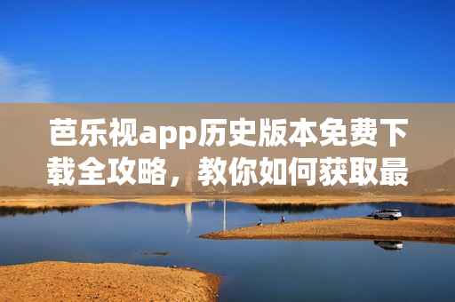 芭樂視app歷史版本免費(fèi)下載全攻略，教你如何獲取最新與最舊版本的方法