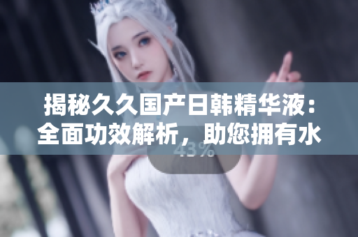 揭秘久久國產(chǎn)日韓精華液：全面功效解析，助您擁有水嫩肌膚