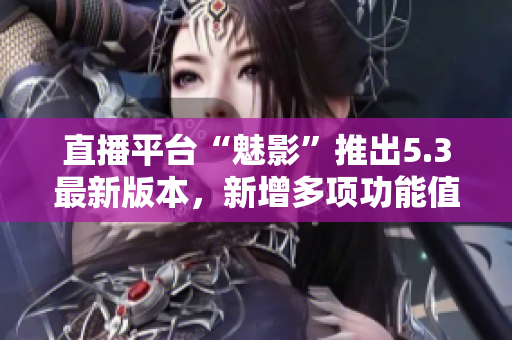 直播平臺(tái)“魅影”推出5.3最新版本，新增多項(xiàng)功能值得期待