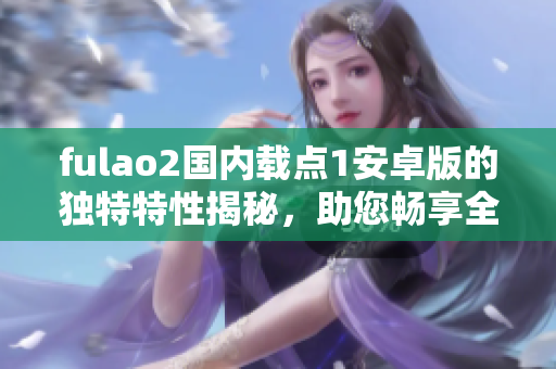 fulao2國(guó)內(nèi)載點(diǎn)1安卓版的獨(dú)特特性揭秘，助您暢享全新體驗(yàn)