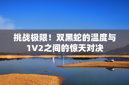 挑戰(zhàn)極限！雙黑蛇的溫度與1V2之間的驚天對(duì)決