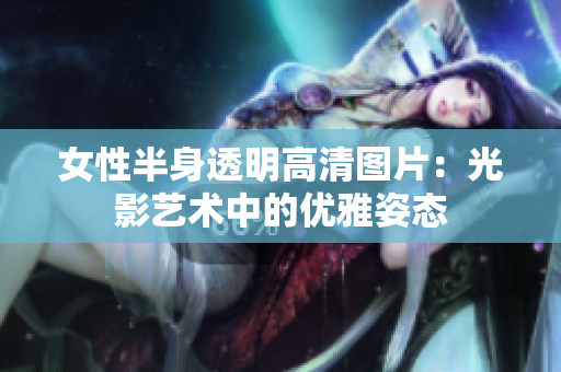 女性半身透明高清圖片：光影藝術(shù)中的優(yōu)雅姿態(tài)