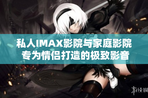 私人IMAX影院與家庭影院 專為情侶打造的極致影音體驗(yàn)