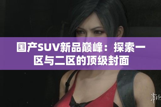 國產(chǎn)SUV新品巔峰：探索一區(qū)與二區(qū)的頂級(jí)封面