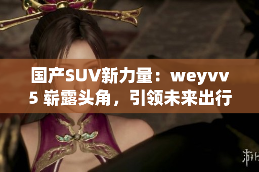 國產(chǎn)SUV新力量：weyvv5 嶄露頭角，引領(lǐng)未來出行風(fēng)潮