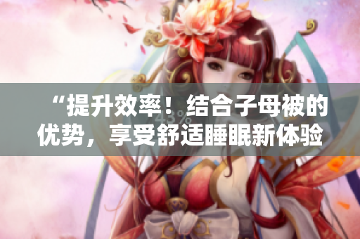 “提升效率！結(jié)合子母被的優(yōu)勢，享受舒適睡眠新體驗”