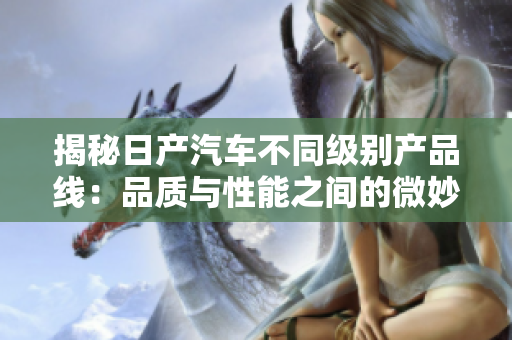 揭秘日產(chǎn)汽車不同級別產(chǎn)品線：品質(zhì)與性能之間的微妙平衡