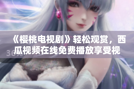 《櫻桃電視劇》輕松觀賞，西瓜視頻在線免費播放享受視聽盛宴