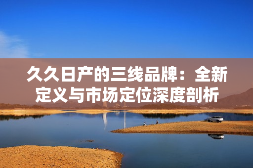 久久日產(chǎn)的三線品牌：全新定義與市場定位深度剖析