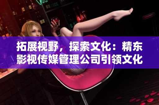 拓展視野，探索文化：精東影視傳媒管理公司引領(lǐng)文化產(chǎn)業(yè)新浪潮