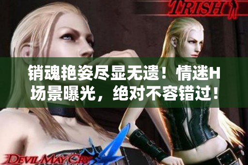 銷魂艷姿盡顯無遺！情迷H場景曝光，絕對不容錯過！