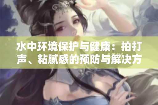 水中環(huán)境保護與健康：拍打聲、粘膩感的預(yù)防與解決方法大揭秘！