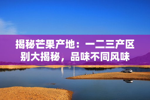 揭秘芒果產(chǎn)地：一二三產(chǎn)區(qū)別大揭秘，品味不同風(fēng)味