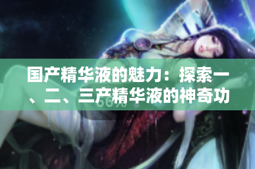 國(guó)產(chǎn)精華液的魅力：探索一、二、三產(chǎn)精華液的神奇功效