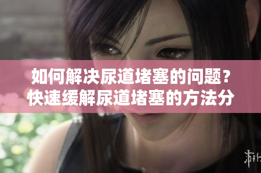 如何解決尿道堵塞的問(wèn)題？快速緩解尿道堵塞的方法分享