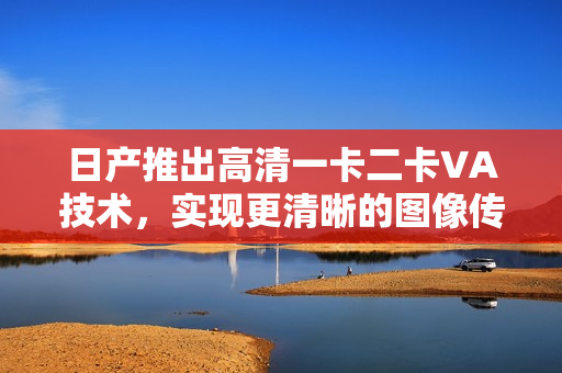 日產(chǎn)推出高清一卡二卡VA技術(shù)，實(shí)現(xiàn)更清晰的圖像傳輸