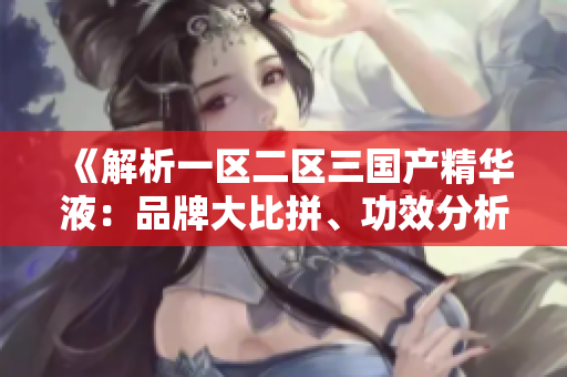 《解析一區(qū)二區(qū)三國產(chǎn)精華液：品牌大比拼、功效分析及用戶口碑調(diào)查》