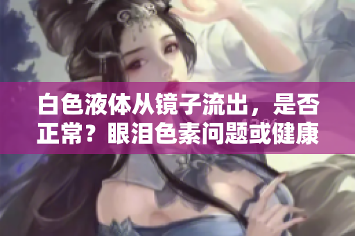 白色液體從鏡子流出，是否正常？眼淚色素問題或健康狀況？