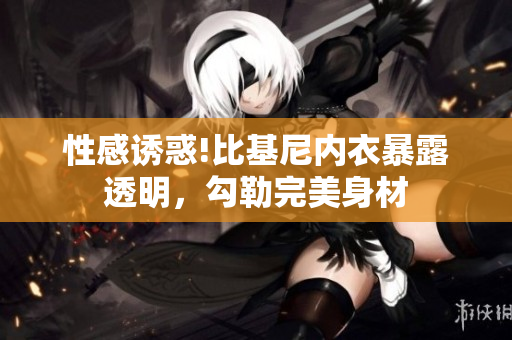 性感誘惑!比基尼內(nèi)衣暴露透明，勾勒完美身材