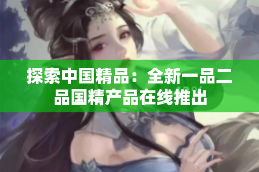 探索中國(guó)精品：全新一品二品國(guó)精產(chǎn)品在線推出
