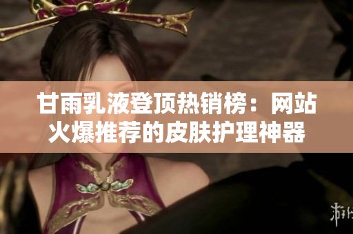 甘雨乳液登頂熱銷榜：網(wǎng)站火爆推薦的皮膚護理神器